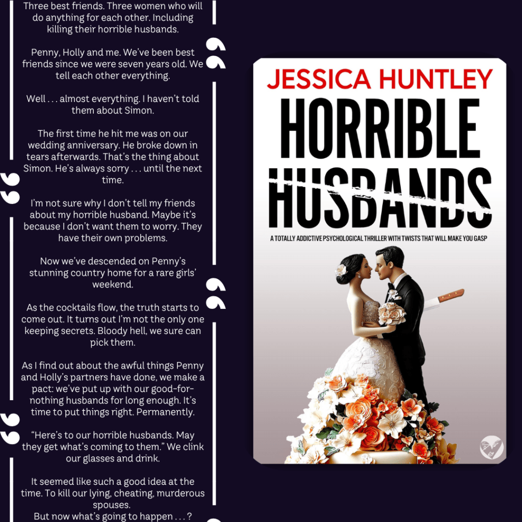 Three best friends.
Three women who will do anything for each other.
Including killing their horrible husbands.
Penny, Holly and me. We’ve been best friends since we were seven years old. We tell each other everything. Well . . . almost everything. I haven’t told them about Simon. The first time he hit me was on our wedding anniversary. He broke down in tears afterwards. That’s the thing about Simon. He’s always sorry . . . until the next time.
I’m not sure why I don’t tell my friends about my horrible husband. Maybe it’s because I don’t want them to worry. They have their own problems. Now we’ve descended on Penny’s stunning country home for a rare girls’ weekend. As the cocktails flow, the truth starts to come out. It turns out I’m not the only one keeping secrets. Bloody hell, we sure can pick them.
As I find out about the awful things Penny and Holly’s partners have done, we make a pact: we’ve put up with our good-for-nothing husbands for long enough. It’s time to put things right. Permanently. “Here’s to our horrible husbands. May they get what’s coming to them.” We clink our glasses and drink.
It seemed like such a good idea at the time. To kill our lying, cheating, murderous spouses. But now what’s going to happen . . . ?