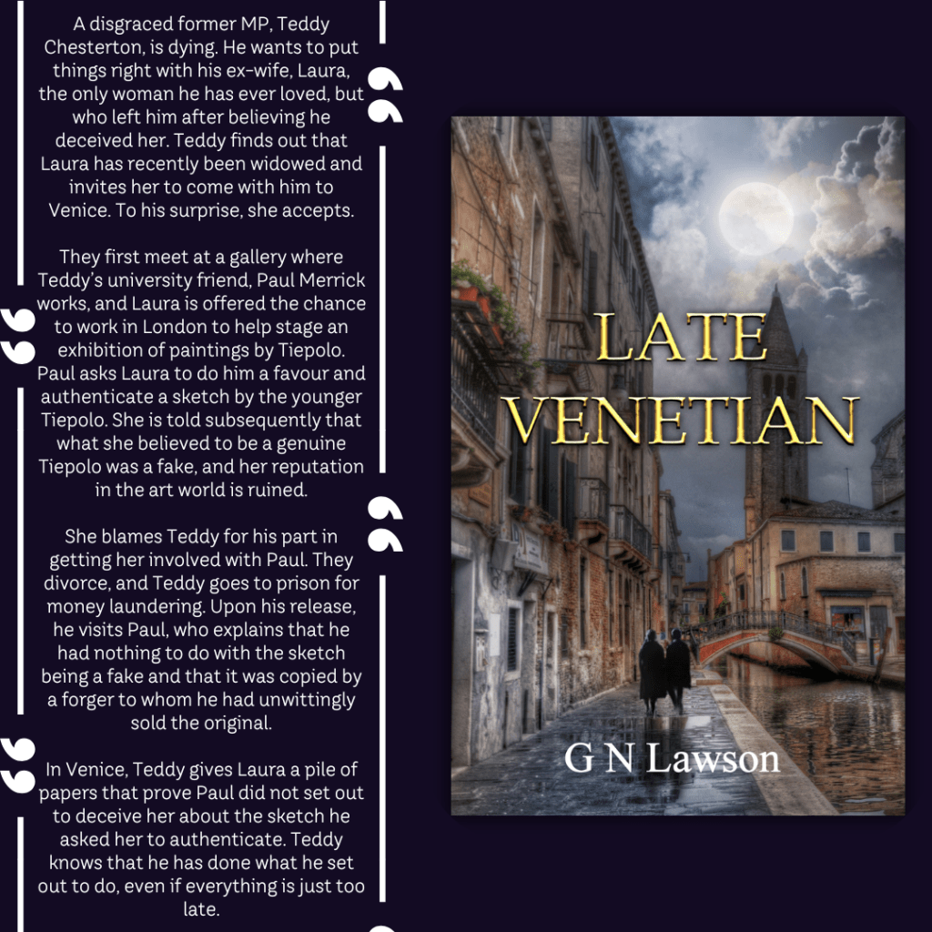 About the book graphic reads: 
A disgraced former MP, Teddy Chesterton, is dying. He wants to put things right with his ex-wife, Laura, the only woman he has ever loved, but who left him after believing he deceived her. Teddy finds out that Laura has recently been widowed and invites her to come with him to Venice. To his surprise, she accepts.

They first meet at a gallery where Teddy’s university friend, Paul Merrick works, and Laura is offered the chance to work in London to help stage an exhibition of paintings by Tiepolo. Paul asks Laura to do him a favour and authenticate a sketch by the younger Tiepolo. She is told subsequently that what she believed to be a genuine Tiepolo was a fake, and her reputation in the art world is ruined.

She blames Teddy for his part in getting her involved with Paul. They divorce, and Teddy goes to prison for money laundering. Upon his release, he visits Paul, who explains that he had nothing to do with the sketch being a fake and that it was copied by a forger to whom he had unwittingly sold the original.

In Venice, Teddy gives Laura a pile of papers that prove Paul did not set out to deceive her about the sketch he asked her to authenticate. Teddy knows that he has done what he set out to do, even if everything is just too late.