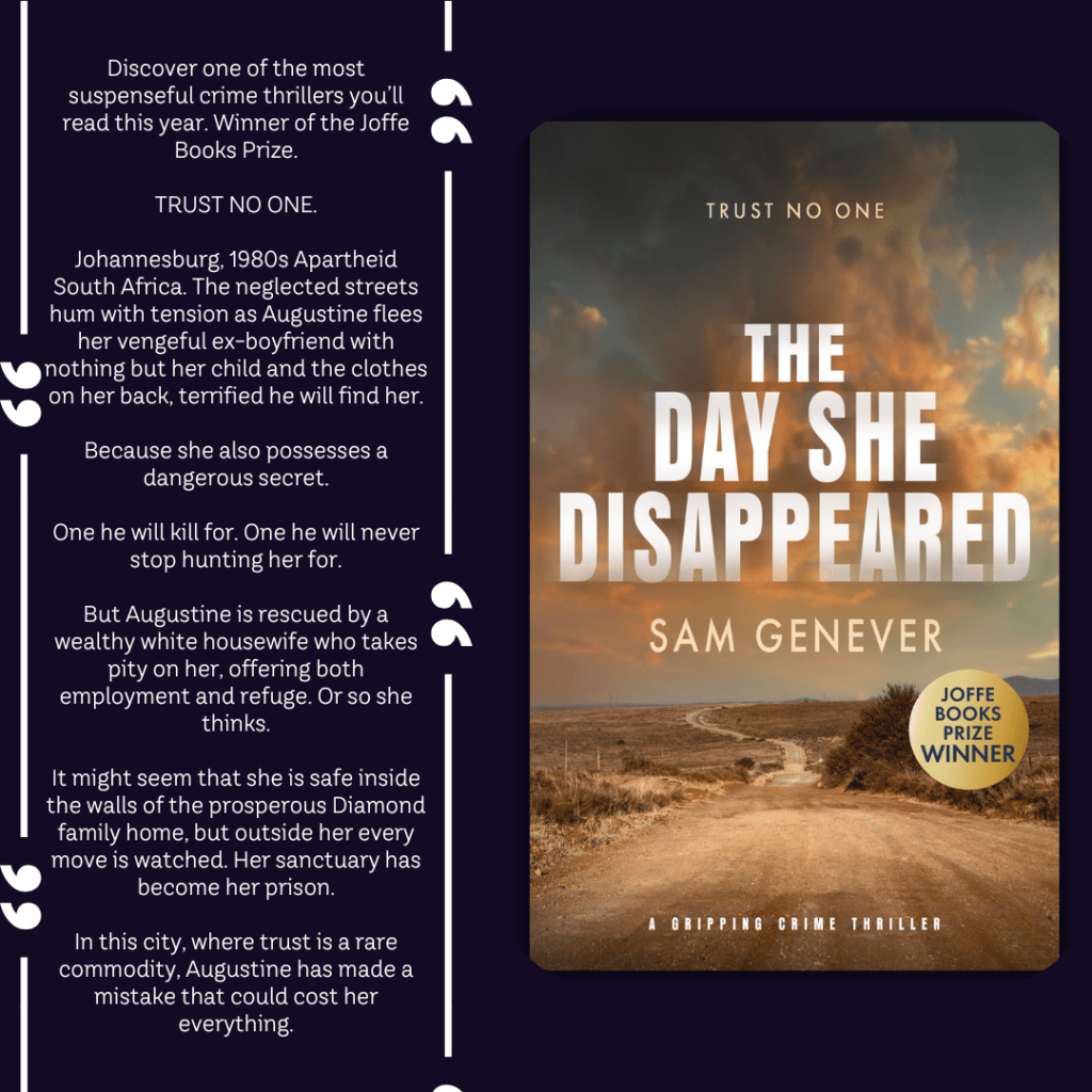 Discover the most unputdownable and gripping crime thriller of the year. 
Winner of the Joffe Books Prize.

In apartheid South Africa, a young woman flees with a deadly secret.
There is nowhere she can go.
No one she can trust.

Augustine is a young mother on the run with a dangerous secret.  She seeks work as a maid in Greenside, an affluent neighbourhood in Johannesburg, where a wealthy housewife takes pity on her, offering both employment and refuge from Augustine's vengeful ex-boyfriend.  Augustine is driven by a need to protect her child and is forced to rely on the kindness of these strangers. But even hidden behind the walls of the prosperous Diamond family home, Augustine is not safe. Her every move is being watched.

In a city where trust is a rare commodity, she’s made a deadly mistake.
