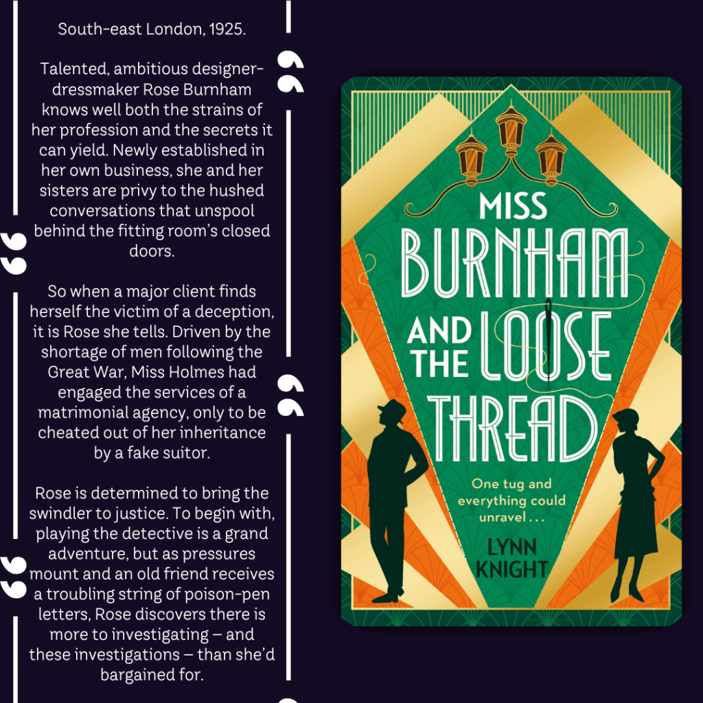 Book Description

South-east London, 1925.

Talented, ambitious designer-dressmaker Rose Burnham knows well both the strains of her profession and the secrets it can yield. Newly established in her own business, she and her sisters are privy to the hushed conversations that unspool behind the fitting room’s closed doors.

So when a major client finds herself the victim of a deception, it is Rose she tells. Driven by the shortage of men following the Great War, Miss Holmes had engaged the services of a matrimonial agency, only to be cheated out of her inheritance by a fake suitor.

Rose is determined to bring the swindler to justice. To begin with, playing the detective is a grand adventure, but as pressures mount and an old friend receives a troubling string of poison-pen letters, Rose discovers there is more to investigating – and these investigations – than she’d bargained for.
