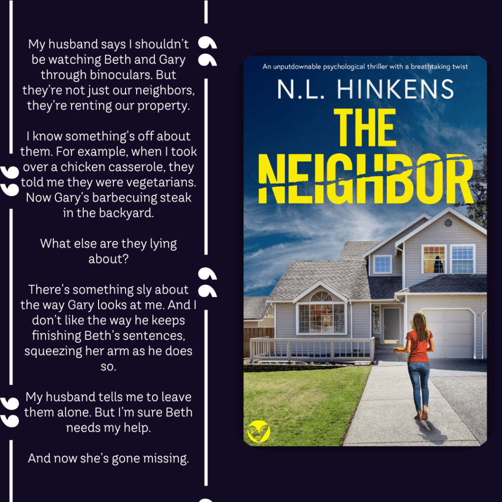 ABOUT THE BOOK:

My husband says I shouldn’t be watching Beth and Gary through binoculars. But they’re not just our neighbors, they’re renting our property.

I know something’s off about them. For example, when I took over a chicken casserole, they told me they were vegetarians. Now Gary’s barbecuing steak in the backyard.

What else are they lying about?

There’s something sly about the way Gary looks at me. And I don’t like the way he keeps finishing Beth’s sentences, squeezing her arm as he does so.

My husband tells me to leave them alone. But I’m sure Beth needs my help.

And now she’s gone missing.